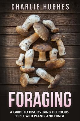 Foraging: A Guide to Discovering Delicious Edible Wild Plants and Fungi - Charlie Hughes