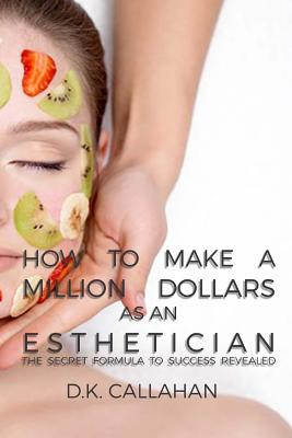 How to Make a Million Dollars as an Esthetician: The Secret Formula to Success Revealed! - D. K. Callahan