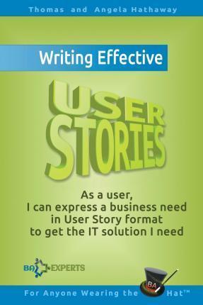Writing Effective User Stories: As a User, I Can Express a Business Need in User Story Format To Get the IT Solution I Need - Angela Hathaway