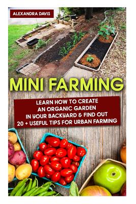 Mini Farming: Learn How to Create An Organic Garden in Your Backyard & Find Out 20 + Useful Tips For Urban Farming: (Mini Farm, Orga - Alexandra Davis