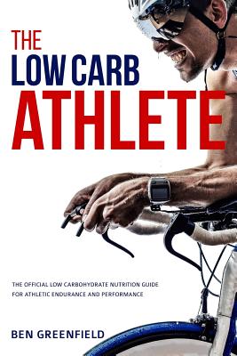 The Low-Carb Athlete: The Official Low-Carbohydrate Nutrition Guide for Endurance and Performance - Ben Greenfield