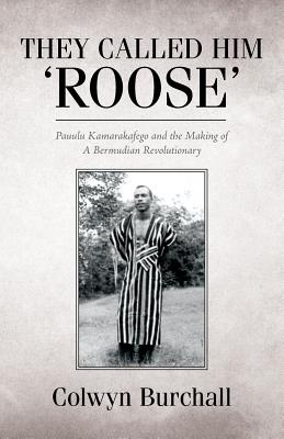 They Called Him 'Roose': Pauulu Kamarakafego and the Making of A Bermudian Revolutionary - Colwyn Burchall
