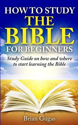 How to Study the Bible for Beginners: Study Guide on How and Where to Start Learning the Bible - Brian Gugas