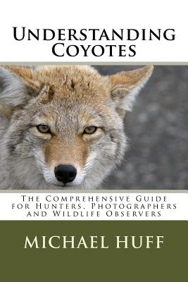 Understanding Coyotes: The Comprehensive Guide for Hunters, Photographers and Wildlife Observers - Michael Huff