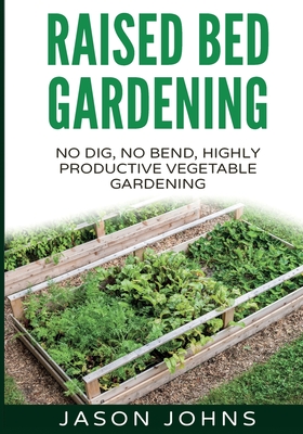 Raised Bed Gardening - A Guide To Growing Vegetables In Raised Beds: No Dig, No Bend, Highly Productive Vegetable Gardens - Jason Johns