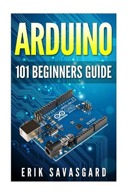 Arduino: 101 Beginners Guide: How to get started with Your Arduino (Tips, Tricks, Projects and More!) - Erik Savasgard