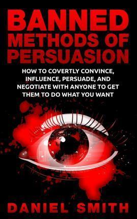 Banned Methods Of Persuasion: How To Covertly Convince, Influence, Persuade, And Negotiate With Anyone To Get Them To Do What You Want - Daniel Smith