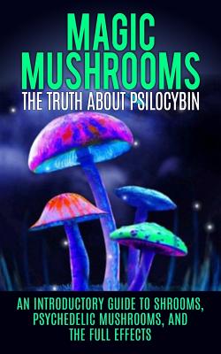 Magic Mushrooms: The Truth About Psilocybin: An Introductory Guide to Shrooms, Psychedelic Mushrooms, And The Full Effects - Colin Willis