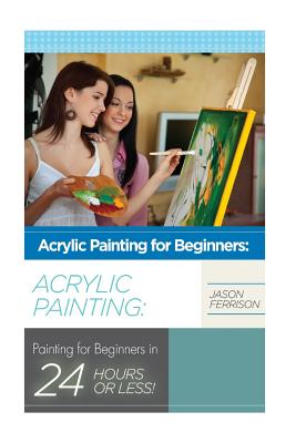 Acrylic Painting for Beginners: The Ultimate Crash Course Guide to Mastering Acrylic Painting in 24 hours or Less! - Jason Ferrison