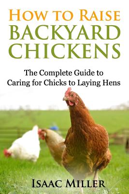 How To Raise Backyard Chickens: The Complete Guide to Caring for Chicks to Laying Hens - Isaac Miller
