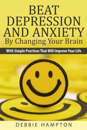Beat Depression And Anxiety By Changing Your Brain: With Simple Practices That Will Improve Your Life - Debbie Hampton