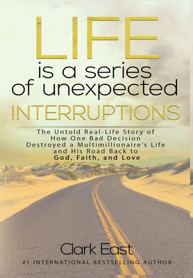 Life is a Series of Unexpected Interruptions: The Untold Real-Life Story of How One Bad Decision Destroyed a Multimillionaires Life and His Road Back - Clark East