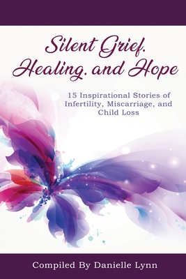Silent Grief, Healing and Hope: 15 Inspirational Stories of Infertility, Miscarriage, and Child Loss - Danielle Lynn