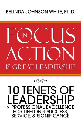 Focus in Action Is Great Leadership: 10 Tenets of Leadership & Professional Excellence - Belinda Johnson White Ph. D.