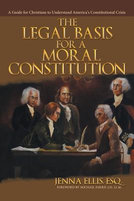 The Legal Basis for a Moral Constitution: A Guide for Christians to Understand America's Constitutional Crisis - Esq Jenna Ellis