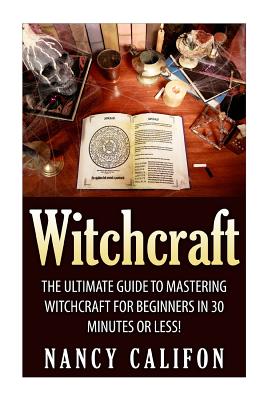Witchcraft: The Ultimate Beginners Guide to Mastering Witchcraft in 30 Minutes or Less. - Nancy Califon