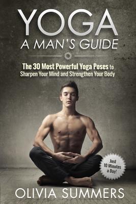 Yoga: A Man's Guide: The 30 Most Powerful Yoga Poses to Sharpen Your Mind and Strengthen Your Body - Olivia Summers