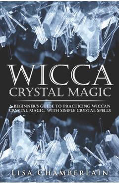Wicca Crystal Magic: A Beginner's Guide to Practicing Wiccan Crystal Magic, with Simple Crystal Spells - Lisa Chamberlain