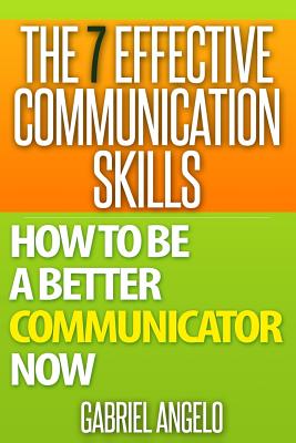 The 7 Effective Communication Skills: How to Be a Better Communicator Now - Gabriel Angelo