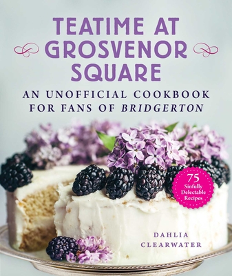 Teatime at Grosvenor Square: An Unofficial Cookbook for Fans of Bridgerton--75 Sinfully Delectable Recipes - Dahlia Clearwater
