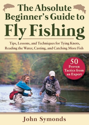Absolute Beginner's Guide to Fly Fishing: Tips, Lessons, and Techniques for Tying Knots, Reading the Water, Casting, and Catching More Fish--50 Proven - John Symonds