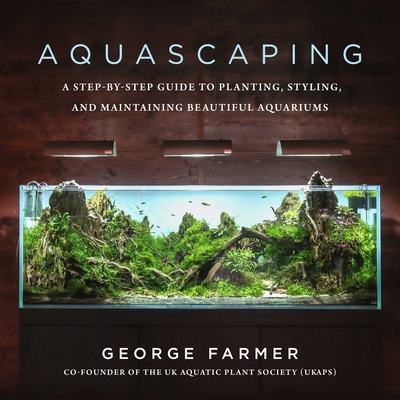 Aquascaping: A Step-By-Step Guide to Planting, Styling, and Maintaining Beautiful Aquariums - George Farmer