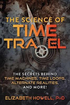 The Science of Time Travel: The Secrets Behind Time Machines, Time Loops, Alternate Realities, and More! - Elizabeth Howell
