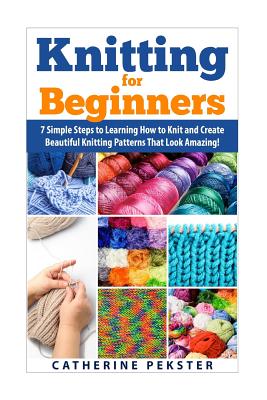 Knitting for Beginners: 7 Simple Steps for Learning How to Knit and Create Easy to Make Knitting Patterns That Look Amazing! - Catherine Pekster