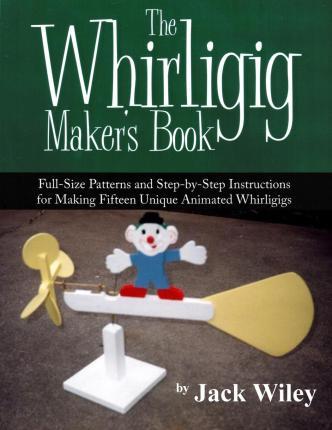 The Whirligig Maker's Book: Full-Size Patterns and Step-by-Step Instructions for Making Fifteen Unique Animated Whirligigs - Jack Wiley