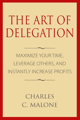 The Art of Delegation: Maximize Your Time, Leverage Others, and Instantly Increa - Charles C. Malone