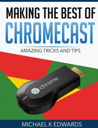 Making The Best of Chromecast: Amazing Tricks and Tips - Michael K. Edwards