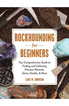 Rockhounding for Beginners: Your Comprehensive Guide to Finding and Collecting Precious Minerals, Gems, Geodes, & More - Lars W. Johnson