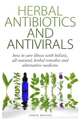 Herbal Antibiotics & Antivirals: How to Cure Illness with Holistic, All Natural, Herbal Medicines and Remedies - Amber Brooks