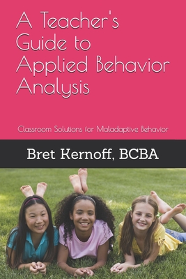 A Teacher's Guide to Applied Behavior Analysis: Classroom Solutions for Maladaptive Behavior - Bret Kernoff Bcba