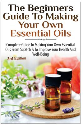 The Beginners Guide to Making Your Own Essential Oils: Complete Guide to Making Your Own Essential Oils from Scratch & to Improve Your Health and Well - Lindsey P