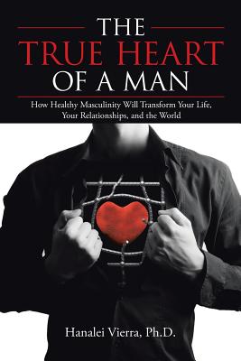 The True Heart of a Man: How Healthy Masculinity Will Transform Your Life, Your Relationships, and the World - Ph. D. Hanalei Vierra