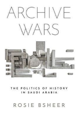 Archive Wars: The Politics of History in Saudi Arabia - Rosie Bsheer