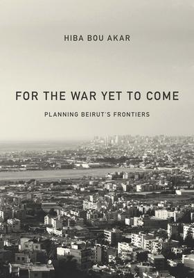 For the War Yet to Come: Planning Beirut's Frontiers - Hiba Bou Akar