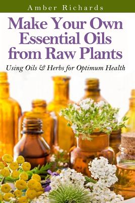 Make Your Own Essential Oils from Raw Plants: Using Oils & Herbs for Optimum Health - Amber Richards
