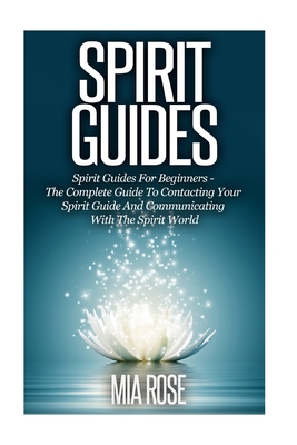 Spirit Guides: Spirit Guides For Beginners: The Complete Guide To Contacting Your Spirit Guide And Communicating With The Spirit Worl - Mia Rose