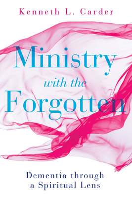 Ministry with the Forgotten: Dementia Through a Spiritual Lens - Kenneth L. Carder