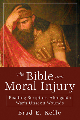 The Bible and Moral Injury: Reading Scripture Alongside War's Unseen Wounds - Brad E. Kelle