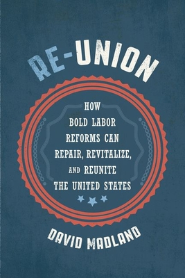 Re-Union: How Bold Labor Reforms Can Repair, Revitalize, and Reunite the United States - David Madland