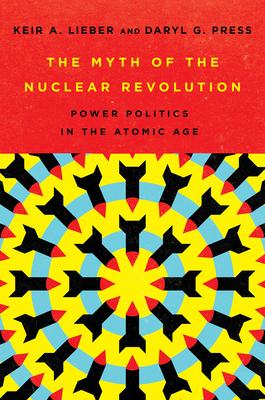 The Myth of the Nuclear Revolution: Power Politics in the Atomic Age - Keir A. Lieber