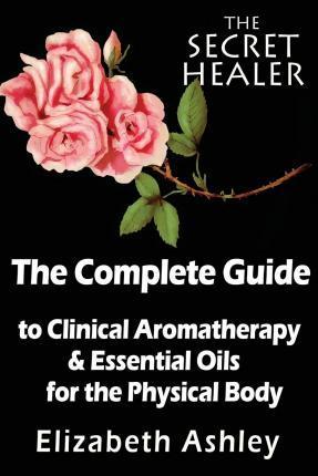 The Complete Guide To Clinical Aromatherapy and The Essential Oils of The Physical Body: Essential Oils for Beginners - Elizabeth Ashley