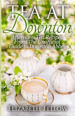 Tea at Downton: Afternoon Tea Recipes From The Unofficial Guide to Downton Abbey - Elizabeth Fellow