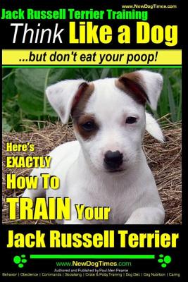 Jack Russell Terrier Training, Think Like a Dog, But Don't Eat your Poop!: Here's EXACTLY How To Train Your Jack Russell Terrier - Paul Allen Pearce