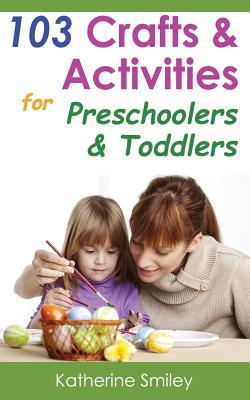 103 Crafts & Activities for Preschoolers & Toddlers: Year Round Fun & Educational Projects You & Your Kids Can Do Together At Home - Katherine Smiley