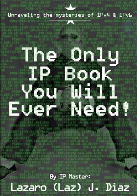 The Only IP Book You Will Ever Need!: Unraveling the mysteries of IPv4 & IPv6 - Lazaro (laz) J. Diaz