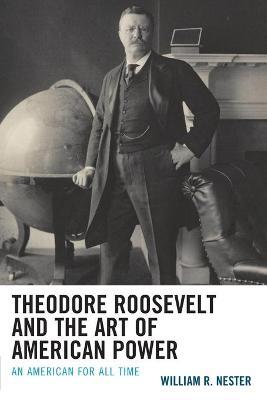 Theodore Roosevelt and the Art of American Power: An American for All Time - William R. Nester